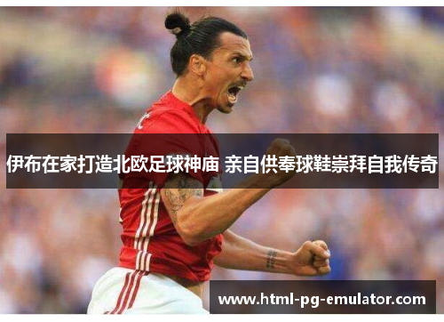 伊布在家打造北欧足球神庙 亲自供奉球鞋崇拜自我传奇 伊布在家打造北欧足球神庙 亲自供奉球鞋崇拜自我传奇