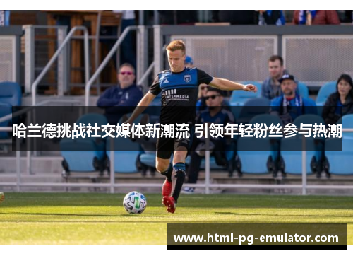 哈兰德挑战社交媒体新潮流 引领年轻粉丝参与热潮 哈兰德挑战社交媒体新潮流 引领年轻粉丝参与热潮