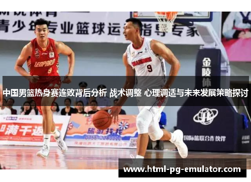 中国男篮热身赛连败背后分析 战术调整 心理调适与未来发展策略探讨 中国男篮热身赛连败背后分析 战术调整 心理调适与未来发展策略探讨