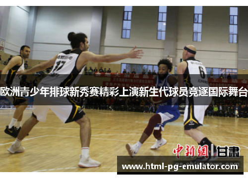 欧洲青少年排球新秀赛精彩上演新生代球员竞逐国际舞台 欧洲青少年排球新秀赛精彩上演新生代球员竞逐国际舞台