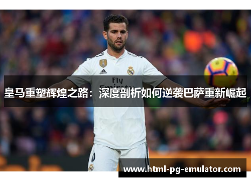 皇马重塑辉煌之路:深度剖析如何逆袭巴萨重新崛起 皇马重塑辉煌之路:深度剖析如何逆袭巴萨重新崛起
