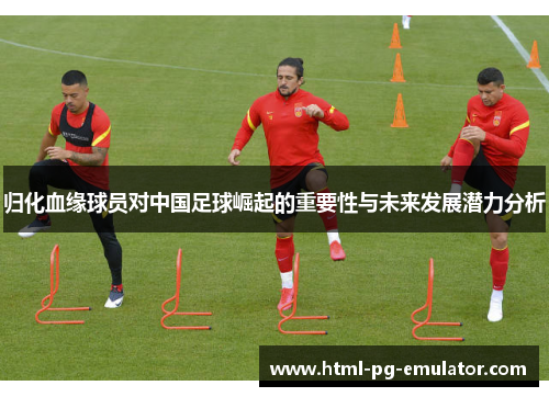 归化血缘球员对中国足球崛起的重要性与未来发展潜力分析 归化血缘球员对中国足球崛起的重要性与未来发展潜力分析