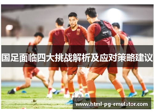 国足面临四大挑战解析及应对策略建议 国足面临四大挑战解析及应对策略建议
