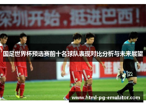 国足世界杯预选赛前十名球队表现对比分析与未来展望 国足世界杯预选赛前十名球队表现对比分析与未来展望