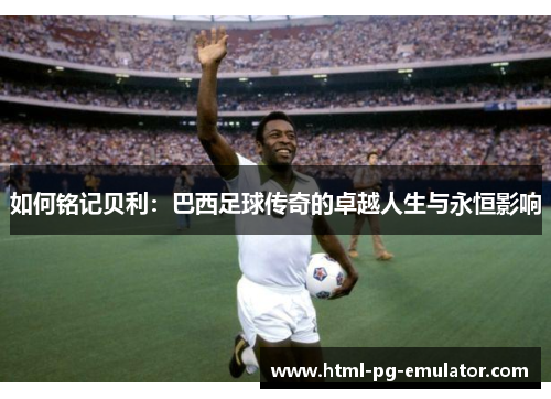 如何铭记贝利:巴西足球传奇的卓越人生与永恒影响 如何铭记贝利:巴西足球传奇的卓越人生与永恒影响