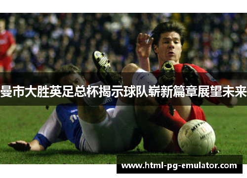 曼市大胜英足总杯揭示球队崭新篇章展望未来 曼市大胜英足总杯揭示球队崭新篇章展望未来