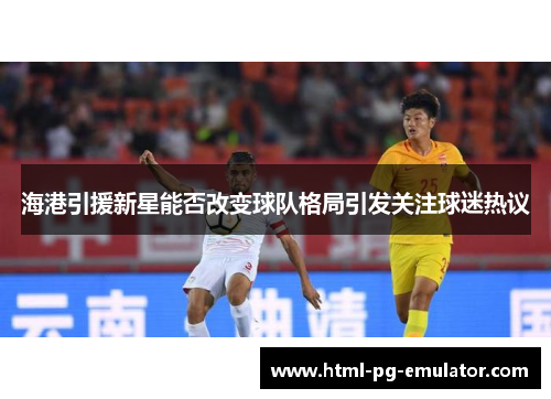 海港引援新星能否改变球队格局引发关注球迷热议 海港引援新星能否改变球队格局引发关注球迷热议