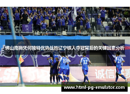 佛山南狮凭何独特优势战胜辽宁铁人夺冠背后的关键因素分析