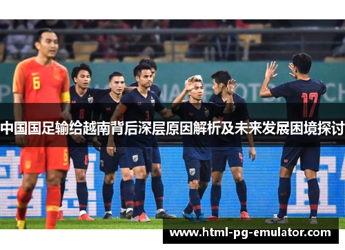 中国国足输给越南背后深层原因解析及未来发展困境探讨 中国国足输给越南背后深层原因解析及未来发展困境探讨