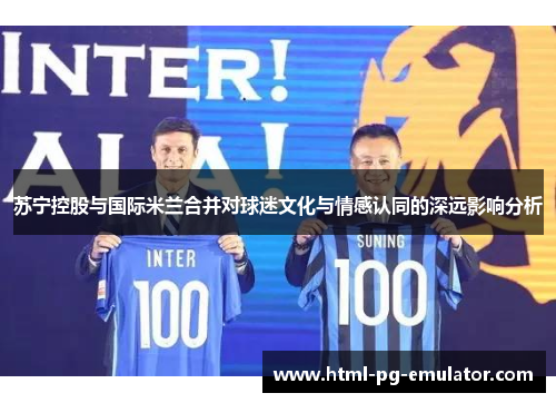 苏宁控股与国际米兰合并对球迷文化与情感认同的深远影响分析 苏宁控股与国际米兰合并对球迷文化与情感认同的深远影响分析