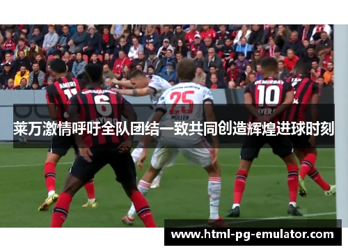 莱万激情呼吁全队团结一致共同创造辉煌进球时刻 莱万激情呼吁全队团结一致共同创造辉煌进球时刻