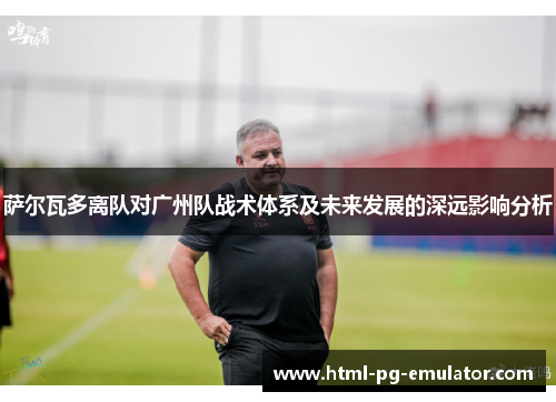 萨尔瓦多离队对广州队战术体系及未来发展的深远影响分析 萨尔瓦多离队对广州队战术体系及未来发展的深远影响分析