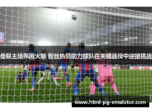 曼联主场氛围火爆 粉丝热情助力球队在关键战役中迎接挑战