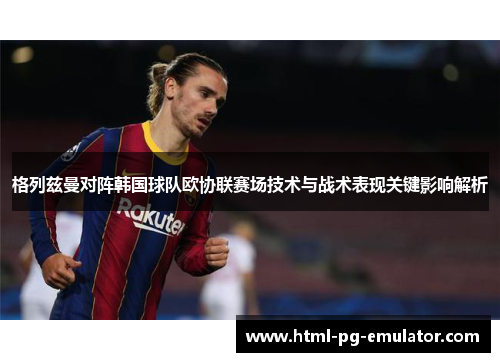 格列兹曼对阵韩国球队欧协联赛场技术与战术表现关键影响解析