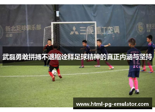 武磊勇敢拼搏不退缩诠释足球精神的真正内涵与坚持