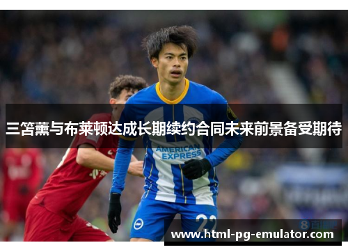 三笘薰与布莱顿达成长期续约合同未来前景备受期待