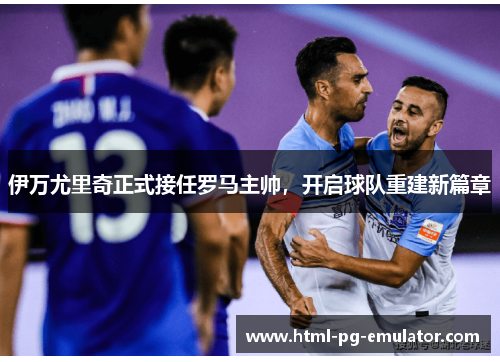 伊万尤里奇正式接任罗马主帅，开启球队重建新篇章