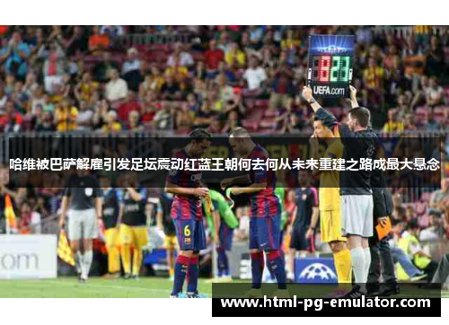 哈维被巴萨解雇引发足坛震动红蓝王朝何去何从未来重建之路成最大悬念