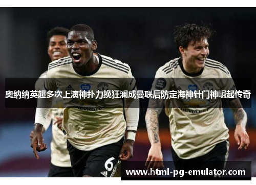 奥纳纳英超多次上演神扑力挽狂澜成曼联后防定海神针门神崛起传奇