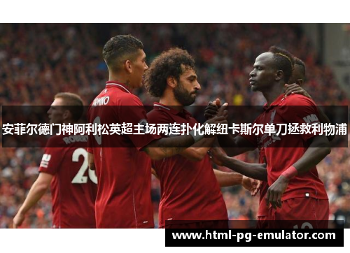 安菲尔德门神阿利松英超主场两连扑化解纽卡斯尔单刀拯救利物浦